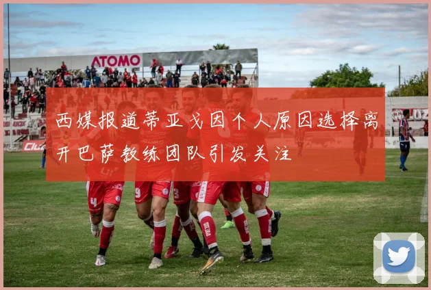 西媒报道蒂亚戈因个人原因选择离开巴萨教练团队引发关注
