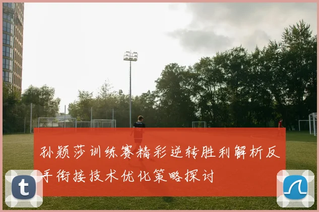 孙颖莎训练赛精彩逆转胜利解析反手衔接技术优化策略探讨