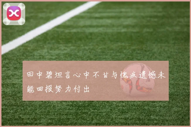 田中碧坦言心中不甘与愧疚遗憾未能回报努力付出
