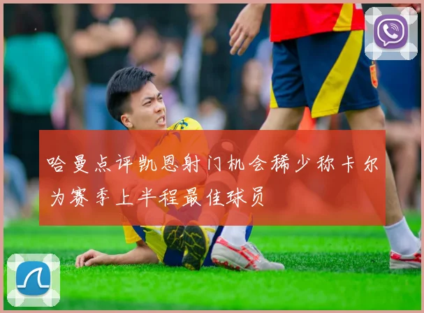 哈曼点评凯恩射门机会稀少称卡尔为赛季上半程最佳球员