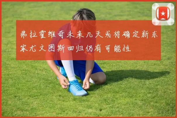 弗拉霍维奇未来几天或将确定新东家尤文图斯回归仍有可能性