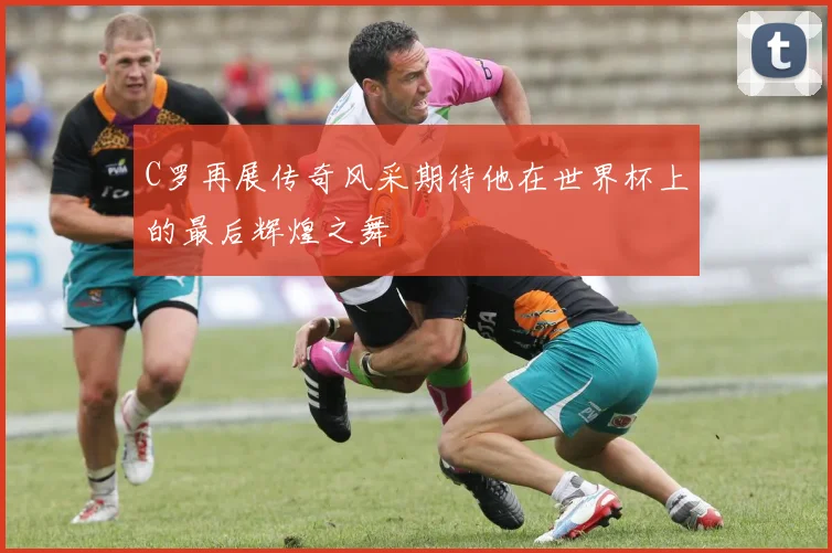 C罗再展传奇风采期待他在世界杯上的最后辉煌之舞