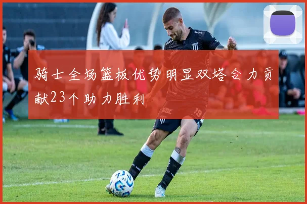 骑士全场篮板优势明显双塔合力贡献23个助力胜利