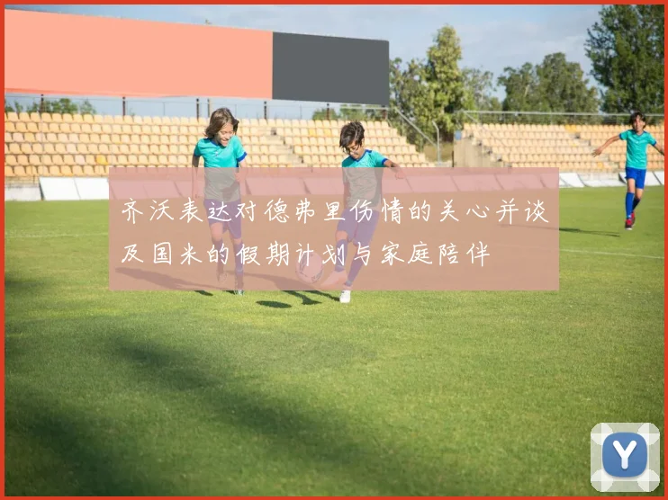 齐沃表达对德弗里伤情的关心并谈及国米的假期计划与家庭陪伴