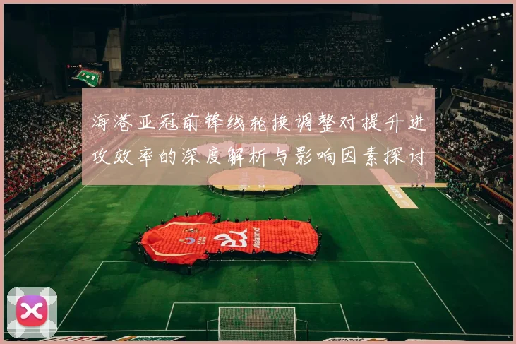 海港亚冠前锋线轮换调整对提升进攻效率的深度解析与影响因素探讨