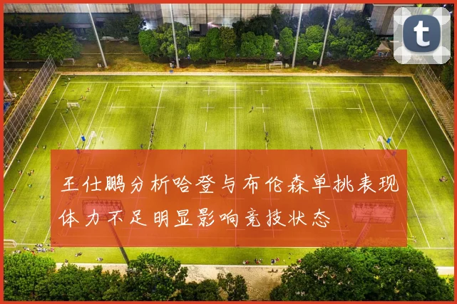 王仕鹏分析哈登与布伦森单挑表现体力不足明显影响竞技状态