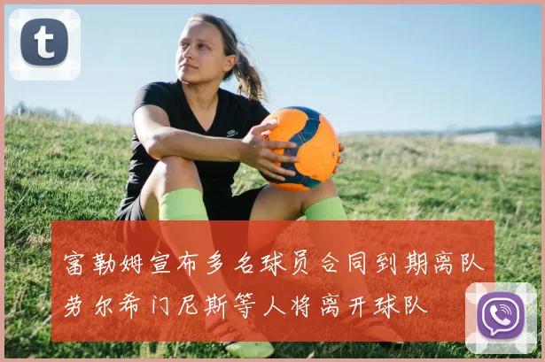富勒姆宣布多名球员合同到期离队劳尔希门尼斯等人将离开球队