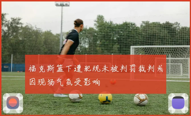 福克斯篮下遭犯规未被判罚裁判或因现场气氛受影响