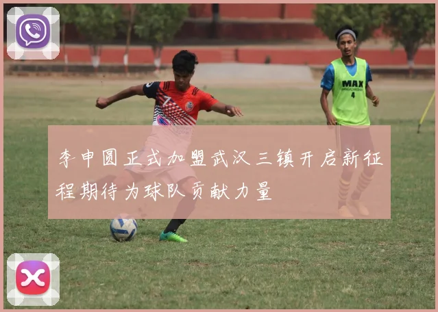 李申圆正式加盟武汉三镇开启新征程期待为球队贡献力量