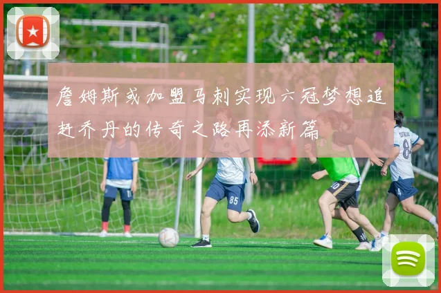 詹姆斯或加盟马刺实现六冠梦想追赶乔丹的传奇之路再添新篇