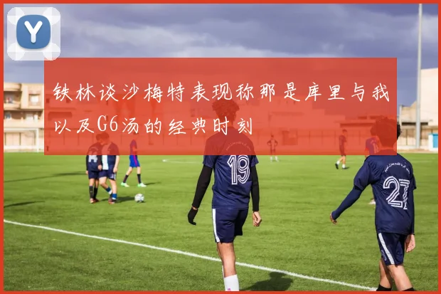 铁林谈沙梅特表现称那是库里与我以及G6汤的经典时刻