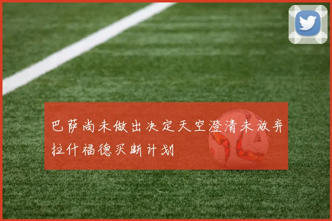 巴萨尚未做出决定天空澄清未放弃拉什福德买断计划