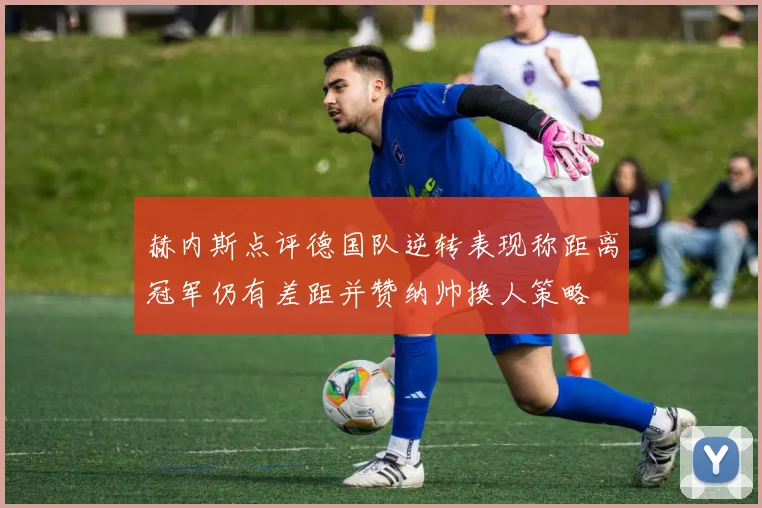 赫内斯点评德国队逆转表现称距离冠军仍有差距并赞纳帅换人策略