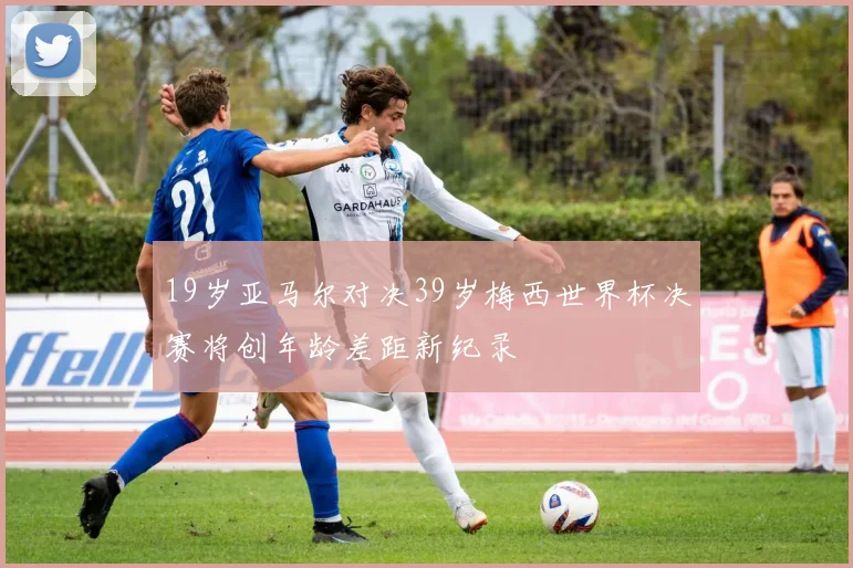 19岁亚马尔对决39岁梅西世界杯决赛将创年龄差距新纪录