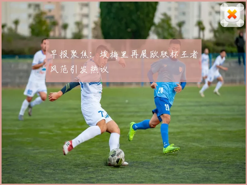 早报聚焦：埃梅里再展欧联杯王者风范引发热议