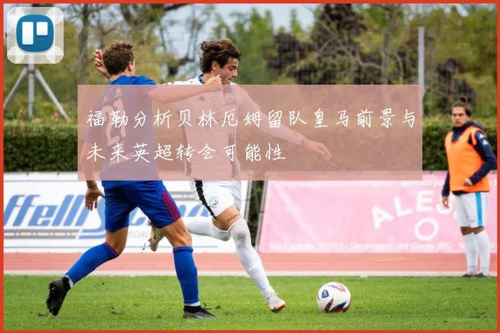 福勒分析贝林厄姆留队皇马前景与未来英超转会可能性