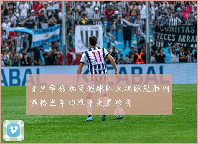 克里希感慨英超球队庆祝欧冠胜利温格当年的艰辛更显珍贵