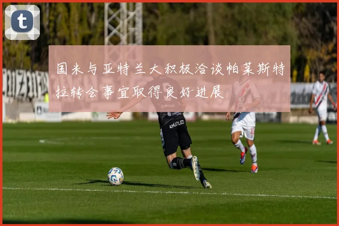 国米与亚特兰大积极洽谈帕莱斯特拉转会事宜取得良好进展
