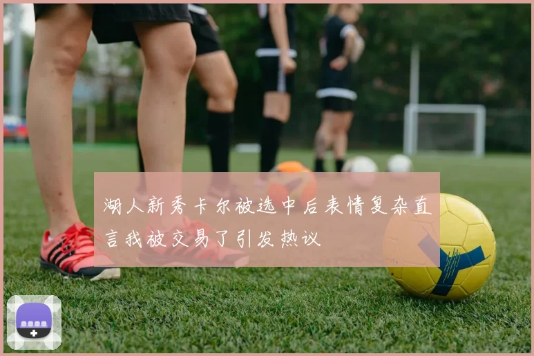 湖人新秀卡尔被选中后表情复杂直言我被交易了引发热议