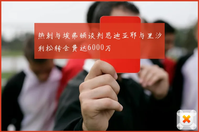 热刺与埃弗顿谈判恩迪亚耶与里沙利松转会费达6000万
