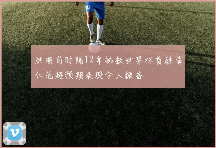 洪明甫时隔12年执教世界杯首胜黄仁范超预期表现令人振奋