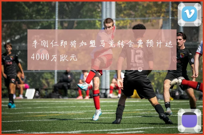 李刚仁即将加盟马竞转会费预计达4000万欧元