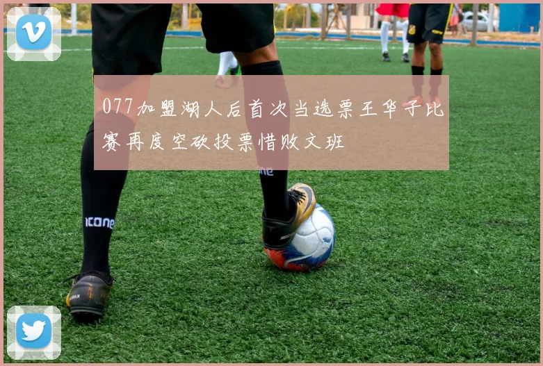 077加盟湖人后首次当选票王华子比赛再度空砍投票惜败文班