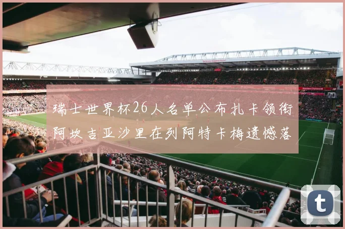 瑞士世界杯26人名单公布扎卡领衔阿坎吉亚沙里在列阿特卡梅遗憾落选