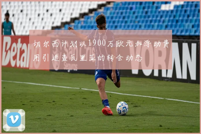 切尔西计划以1900万欧元加浮动费用引进查瓦里亚的转会动态