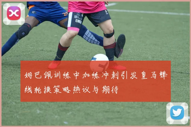 姆巴佩训练中加练冲刺引发皇马锋线轮换策略热议与期待