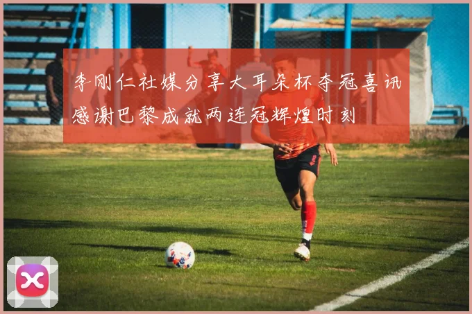 李刚仁社媒分享大耳朵杯夺冠喜讯感谢巴黎成就两连冠辉煌时刻