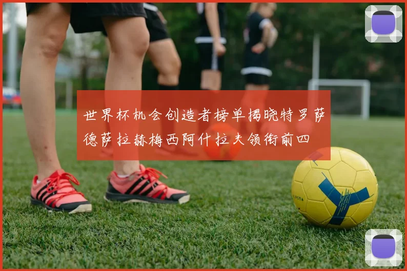 世界杯机会创造者榜单揭晓特罗萨德萨拉赫梅西阿什拉夫领衔前四