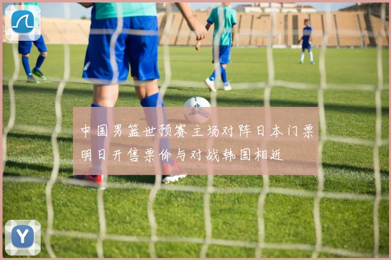 中国男篮世预赛主场对阵日本门票明日开售票价与对战韩国相近