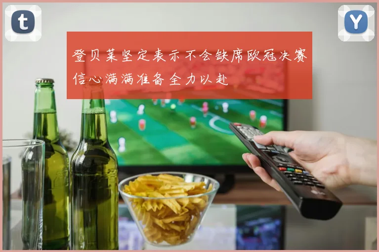 登贝莱坚定表示不会缺席欧冠决赛信心满满准备全力以赴