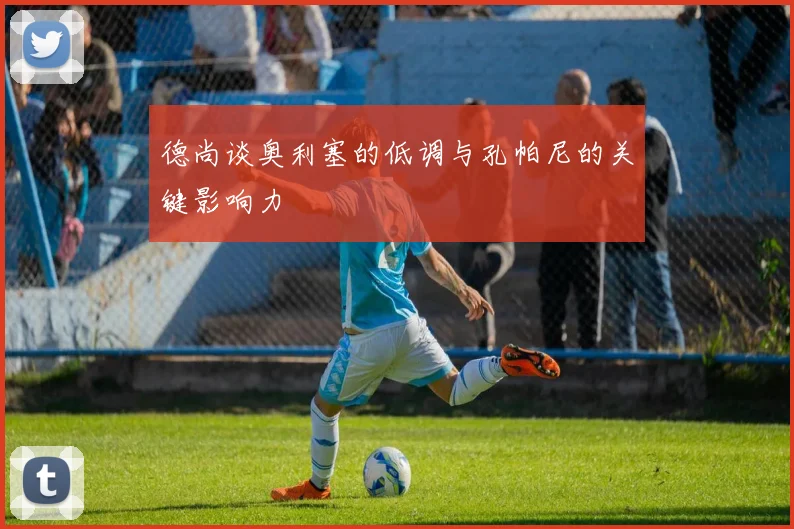 德尚谈奥利塞的低调与孔帕尼的关键影响力