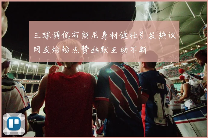 三球调侃布朗尼身材健壮引发热议网友纷纷点赞幽默互动不断