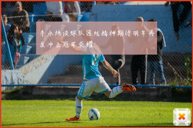 李永炜谈球队团结精神期待明年再度冲击冠军荣耀