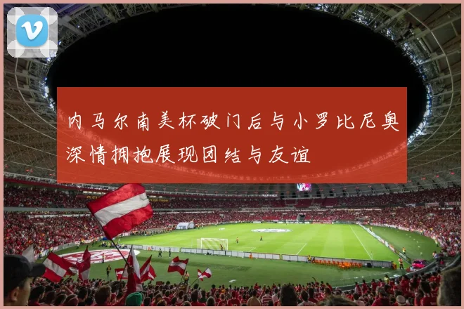 内马尔南美杯破门后与小罗比尼奥深情拥抱展现团结与友谊