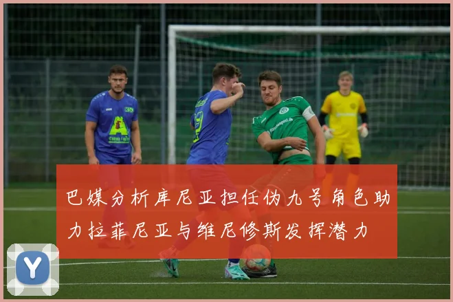 巴媒分析库尼亚担任伪九号角色助力拉菲尼亚与维尼修斯发挥潜力