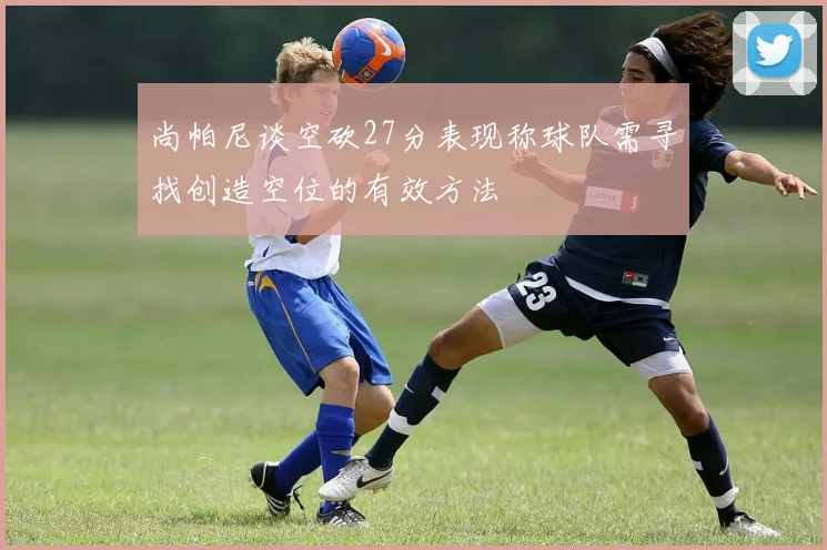 尚帕尼谈空砍27分表现称球队需寻找创造空位的有效方法