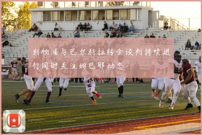 利物浦与巴尔科拉转会谈判持续进行同时关注姆巴耶动态