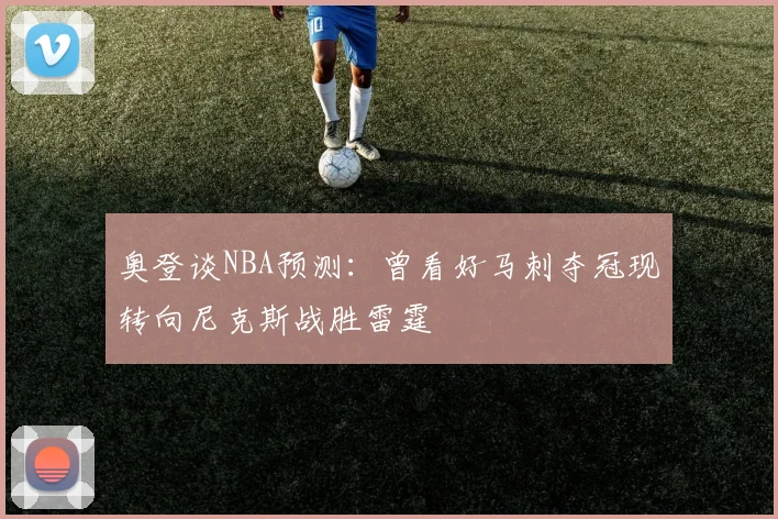 奥登谈NBA预测：曾看好马刺夺冠现转向尼克斯战胜雷霆