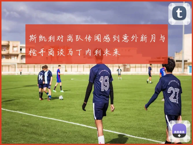 斯凯利对离队传闻感到意外新月与枪手商谈马丁内利未来