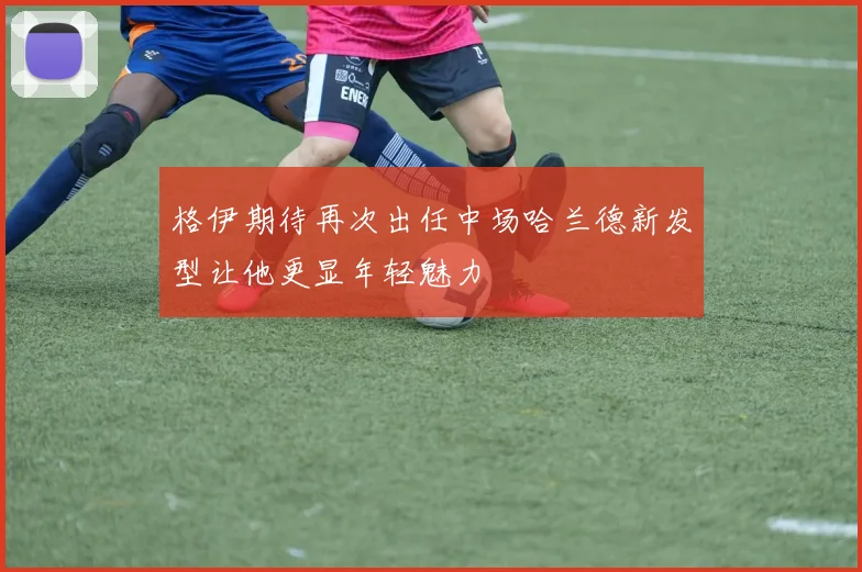 格伊期待再次出任中场哈兰德新发型让他更显年轻魅力