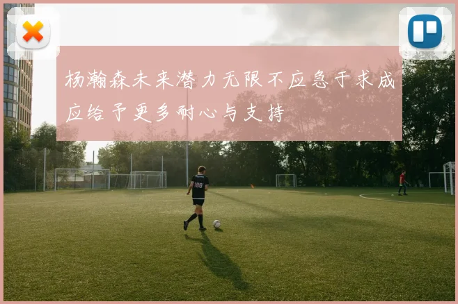 杨瀚森未来潜力无限不应急于求成应给予更多耐心与支持